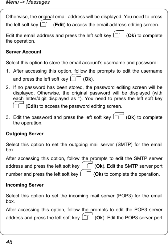 Menu -&gt; Messages Otherwise, the original email address will be displayed. You need to press the left soft key   (Edit) to access the email address editing screen. Edit the email address and press the left soft key   (Ok) to complete the operation. Server Account Select this option to store the email account’s username and password: 1.  After accessing this option, follow the prompts to edit the username and press the left soft key   (Ok). 2.  If no password has been stored, the password editing screen will be displayed. Otherwise, the original password will be displayed (with each letter/digit displayed as *). You need to press the left soft key  (Edit) to access the password editing screen. 3.  Edit the password and press the left soft key   (Ok) to complete the operation. Outgoing Server Select this option to set the outgoing mail server (SMTP) for the email box. After accessing this option, follow the prompts to edit the SMTP server address and press the left soft key   (Ok). Edit the SMTP server port number and press the left soft key   (Ok) to complete the operation. Incoming Server Select this option to set the incoming mail server (POP3) for the email box. After accessing this option, follow the prompts to edit the POP3 server address and press the left soft key   (Ok). Edit the POP3 server port 48 