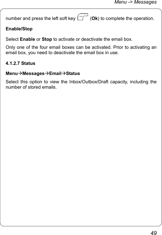 Menu -&gt; Messages number and press the left soft key   (Ok) to complete the operation. Enable/Stop Select Enable or Stop to activate or deactivate the email box. Only one of the four email boxes can be activated. Prior to activating an email box, you need to deactivate the email box in use. 4.1.2.7 Status MenuÆMessagesÆEmailÆStatus Select this option to view the Inbox/Outbox/Draft capacity, including the number of stored emails.  49 