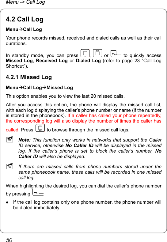 Menu -&gt; Call Log 4.2 Call Log MenuÆCall Log Your phone records missed, received and dialed calls as well as their call durations. In standby mode, you can press  ,   or   to quickly access Missed Log, Received Log or Dialed Log (refer to page 23 “Call Log Shortcut”). 4.2.1 Missed Log MenuÆCall LogÆMissed Log This option enables you to view the last 20 missed calls. After you access this option, the phone will display the missed call list, with each log displaying the caller’s phone number or name (if the number is stored in the phonebook). If a caller has called your phone repeatedly, the corresponding log will also display the number of times the caller has called. Press    to browse through the missed call logs. ~ Note: This function only works in networks that support the Caller ID service; otherwise No Caller ID will be displayed in the missed log. If the caller’s phone is set to block the caller’s number, No Caller ID will also be displayed. ~ If there are missed calls from phone numbers stored under the same phonebook name, these calls will be recorded in one missed call log. When highlighting the desired log, you can dial the caller’s phone number by pressing  : z If the call log contains only one phone number, the phone number will be dialed immediately 50 