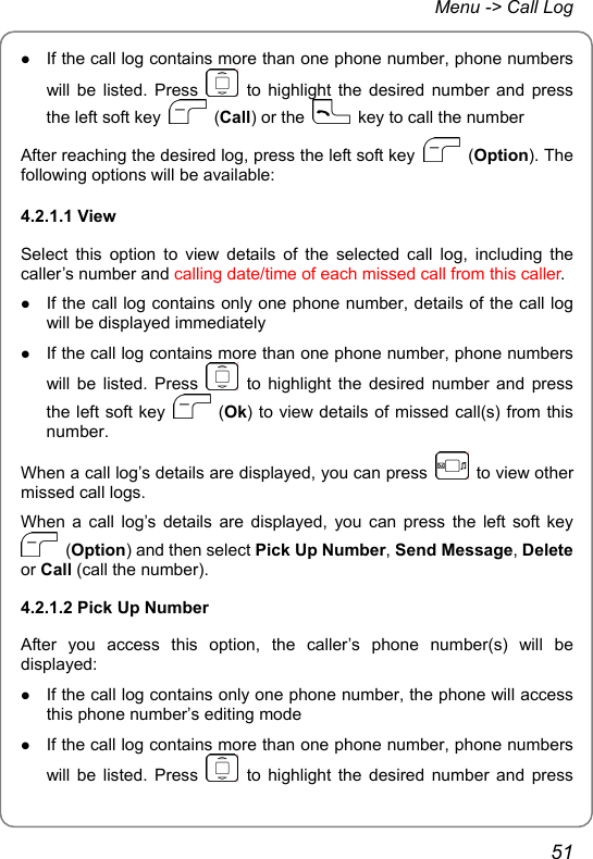 Menu -&gt; Call Log z If the call log contains more than one phone number, phone numbers will be listed. Press   to highlight the desired number and press the left soft key   (Call) or the    key to call the number After reaching the desired log, press the left soft key   (Option). The following options will be available: 4.2.1.1 View Select this option to view details of the selected call log, including the caller’s number and calling date/time of each missed call from this caller. z If the call log contains only one phone number, details of the call log will be displayed immediately z If the call log contains more than one phone number, phone numbers will be listed. Press   to highlight the desired number and press the left soft key   (Ok) to view details of missed call(s) from this number. When a call log’s details are displayed, you can press    to view other missed call logs. When a call log’s details are displayed, you can press the left soft key  (Option) and then select Pick Up Number, Send Message, Delete or Call (call the number). 4.2.1.2 Pick Up Number After you access this option, the caller’s phone number(s) will be displayed:  z If the call log contains only one phone number, the phone will access this phone number’s editing mode z If the call log contains more than one phone number, phone numbers will be listed. Press   to highlight the desired number and press 51 