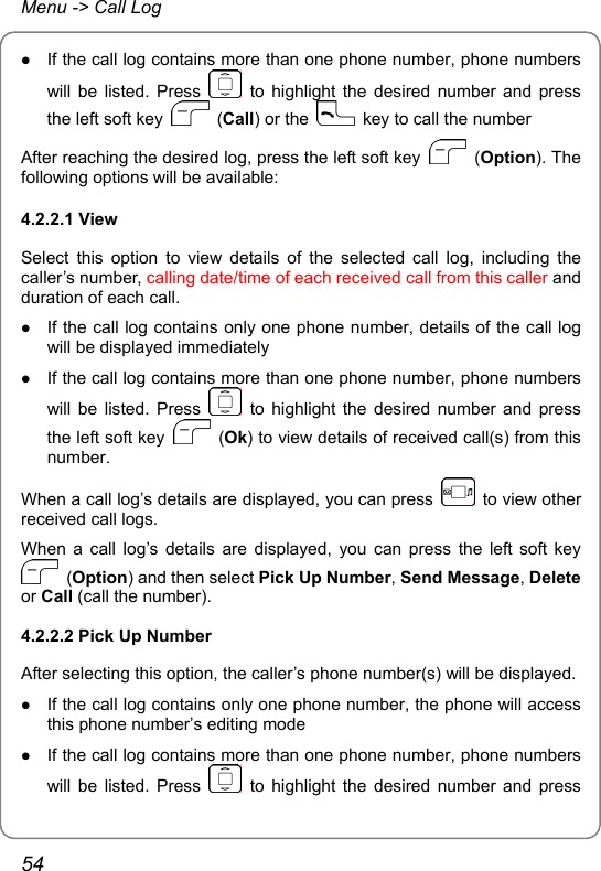 Menu -&gt; Call Log z If the call log contains more than one phone number, phone numbers will be listed. Press   to highlight the desired number and press the left soft key   (Call) or the    key to call the number After reaching the desired log, press the left soft key   (Option). The following options will be available: 4.2.2.1 View Select this option to view details of the selected call log, including the caller’s number, calling date/time of each received call from this caller and duration of each call. z If the call log contains only one phone number, details of the call log will be displayed immediately z If the call log contains more than one phone number, phone numbers will be listed. Press   to highlight the desired number and press the left soft key   (Ok) to view details of received call(s) from this number. When a call log’s details are displayed, you can press    to view other received call logs. When a call log’s details are displayed, you can press the left soft key  (Option) and then select Pick Up Number, Send Message, Delete or Call (call the number). 4.2.2.2 Pick Up Number After selecting this option, the caller’s phone number(s) will be displayed.   z If the call log contains only one phone number, the phone will access this phone number’s editing mode z If the call log contains more than one phone number, phone numbers will be listed. Press   to highlight the desired number and press 54 