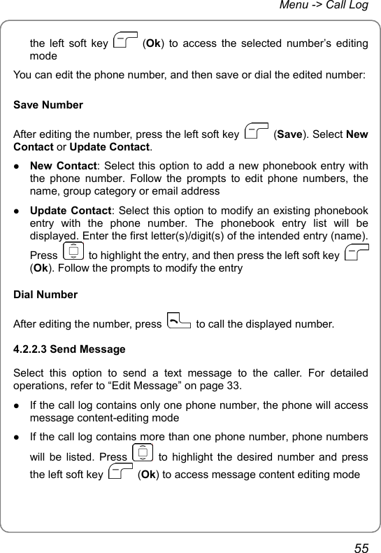 Menu -&gt; Call Log the left soft key   (Ok) to access the selected number’s editing mode You can edit the phone number, and then save or dial the edited number: Save Number After editing the number, press the left soft key   (Save). Select New Contact or Update Contact. z New Contact: Select this option to add a new phonebook entry with the phone number. Follow the prompts to edit phone numbers, the name, group category or email address z Update Contact: Select this option to modify an existing phonebook entry with the phone number. The phonebook entry list will be displayed. Enter the first letter(s)/digit(s) of the intended entry (name). Press    to highlight the entry, and then press the left soft key   (Ok). Follow the prompts to modify the entry Dial Number After editing the number, press    to call the displayed number. 4.2.2.3 Send Message Select this option to send a text message to the caller. For detailed operations, refer to “Edit Message” on page 33. z If the call log contains only one phone number, the phone will access message content-editing mode z If the call log contains more than one phone number, phone numbers will be listed. Press   to highlight the desired number and press the left soft key   (Ok) to access message content editing mode 55 