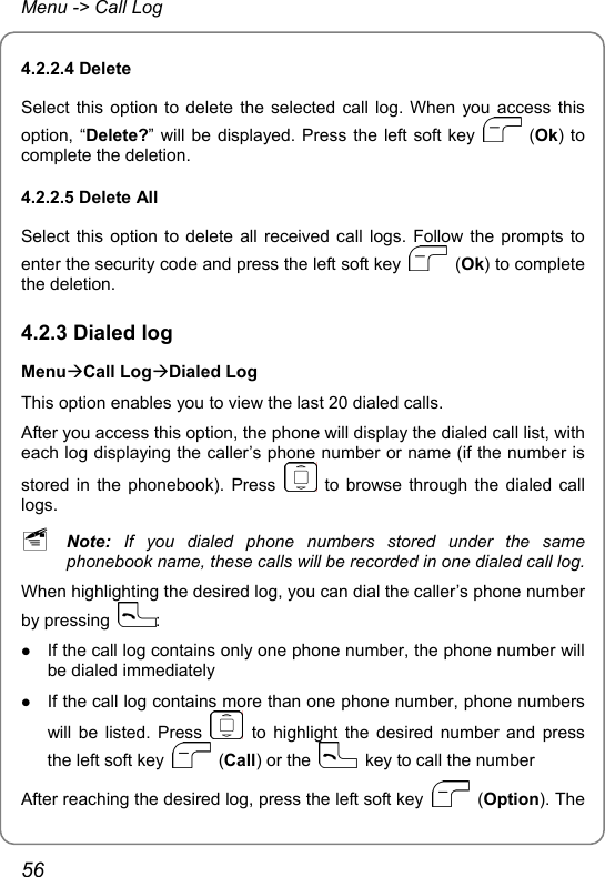 Menu -&gt; Call Log 4.2.2.4 Delete Select this option to delete the selected call log. When you access this option, “Delete?” will be displayed. Press the left soft key   (Ok) to complete the deletion. 4.2.2.5 Delete All Select this option to delete all received call logs. Follow the prompts to enter the security code and press the left soft key   (Ok) to complete the deletion. 4.2.3 Dialed log MenuÆCall LogÆDialed Log This option enables you to view the last 20 dialed calls. After you access this option, the phone will display the dialed call list, with each log displaying the caller’s phone number or name (if the number is stored in the phonebook). Press   to browse through the dialed call logs. ~ Note:  If you dialed phone numbers stored under the same phonebook name, these calls will be recorded in one dialed call log. When highlighting the desired log, you can dial the caller’s phone number by pressing  : z If the call log contains only one phone number, the phone number will be dialed immediately z If the call log contains more than one phone number, phone numbers will be listed. Press   to highlight the desired number and press the left soft key   (Call) or the    key to call the number After reaching the desired log, press the left soft key   (Option). The 56 