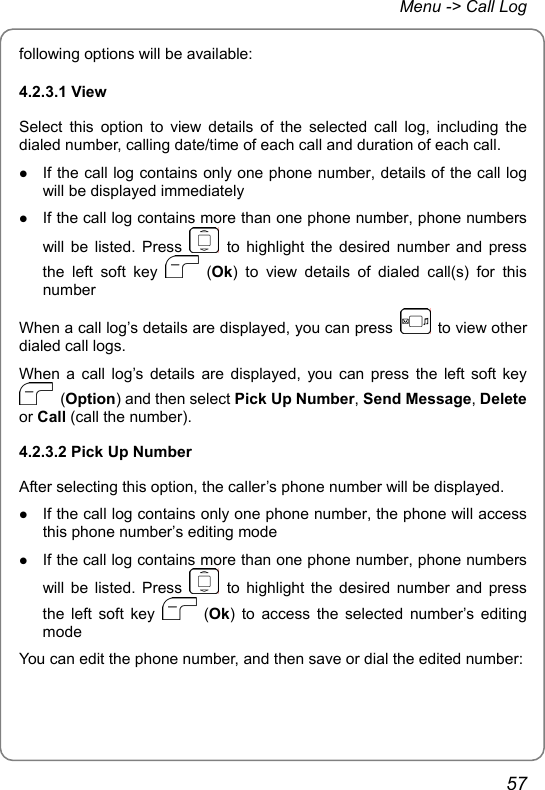 Menu -&gt; Call Log following options will be available: 4.2.3.1 View Select this option to view details of the selected call log, including the dialed number, calling date/time of each call and duration of each call. z If the call log contains only one phone number, details of the call log will be displayed immediately z If the call log contains more than one phone number, phone numbers will be listed. Press   to highlight the desired number and press the left soft key   (Ok) to view details of dialed call(s) for this number When a call log’s details are displayed, you can press    to view other dialed call logs. When a call log’s details are displayed, you can press the left soft key  (Option) and then select Pick Up Number, Send Message, Delete or Call (call the number). 4.2.3.2 Pick Up Number After selecting this option, the caller’s phone number will be displayed.   z If the call log contains only one phone number, the phone will access this phone number’s editing mode z If the call log contains more than one phone number, phone numbers will be listed. Press   to highlight the desired number and press the left soft key   (Ok) to access the selected number’s editing mode You can edit the phone number, and then save or dial the edited number: 57 