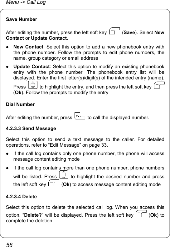 Menu -&gt; Call Log Save Number After editing the number, press the left soft key   (Save). Select New Contact or Update Contact. z New Contact: Select this option to add a new phonebook entry with the phone number. Follow the prompts to edit phone numbers, the name, group category or email address z Update Contact: Select this option to modify an existing phonebook entry with the phone number. The phonebook entry list will be displayed. Enter the first letter(s)/digit(s) of the intended entry (name). Press    to highlight the entry, and then press the left soft key   (Ok). Follow the prompts to modify the entry Dial Number After editing the number, press    to call the displayed number. 4.2.3.3 Send Message Select this option to send a text message to the caller. For detailed operations, refer to “Edit Message” on page 33. z If the call log contains only one phone number, the phone will access message content editing mode z If the call log contains more than one phone number, phone numbers will be listed. Press   to highlight the desired number and press the left soft key   (Ok) to access message content editing mode 4.2.3.4 Delete Select this option to delete the selected call log. When you access this option, “Delete?” will be displayed. Press the left soft key   (Ok) to complete the deletion. 58 