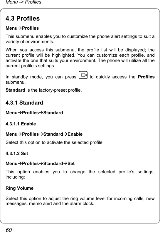 Menu -&gt; Profiles 4.3 Profiles MenuÆProfiles This submenu enables you to customize the phone alert settings to suit a variety of environments. When you access this submenu, the profile list will be displayed; the current profile will be highlighted. You can customize each profile, and activate the one that suits your environment. The phone will utilize all the current profile’s settings. In standby mode, you can press   to quickly access the Profiles submenu. Standard is the factory-preset profile. 4.3.1 Standard MenuÆProfilesÆStandard 4.3.1.1 Enable MenuÆProfilesÆStandardÆEnable Select this option to activate the selected profile. 4.3.1.2 Set MenuÆProfilesÆStandardÆSet This option enables you to change the selected profile’s settings, including: Ring Volume Select this option to adjust the ring volume level for incoming calls, new messages, memo alert and the alarm clock. 60 