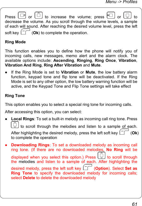 Menu -&gt; Profiles Press   or   to increase the volume; press   or   to decrease the volume. As you scroll through the volume levels, a sample of each will sound. After reaching the desired volume level, press the left soft key   (Ok) to complete the operation. Ring Mode This function enables you to define how the phone will notify you of incoming calls, new messages, memo alert and the alarm clock. The available options include: Ascending,  Ringing,  Ring Once,  Vibration, Vibration And Ring, Ring After Vibration and Mute. z If the Ring Mode is set to Vibration or Mute, the low battery alarm function, keypad tone and flip tone will be deactivated. If the Ring Mode is set to any other option, the low battery warning function will be active, and the Keypad Tone and Flip Tone settings will take effect Ring Tone This option enables you to select a special ring tone for incoming calls. After accessing this option, you can select: z Local Rings: To set a built-in melody as incoming call ring tone. Press  to scroll through the melodies and listen to a sample of each. After highlighting the desired melody, press the left soft key   (Ok) to complete the operation z Downloading Rings: To set a downloaded melody as incoming call ring tone. (If there are no downloaded melodies, No Ring will be displayed when you select this option.) Press   to scroll through the  melodies and listen to a sample of each. After highlighting the desired melody, press the left soft key   (Option). Select Set as Ring Tone to specify the downloaded melody for incoming calls; select Delete to delete the downloaded melody 61 