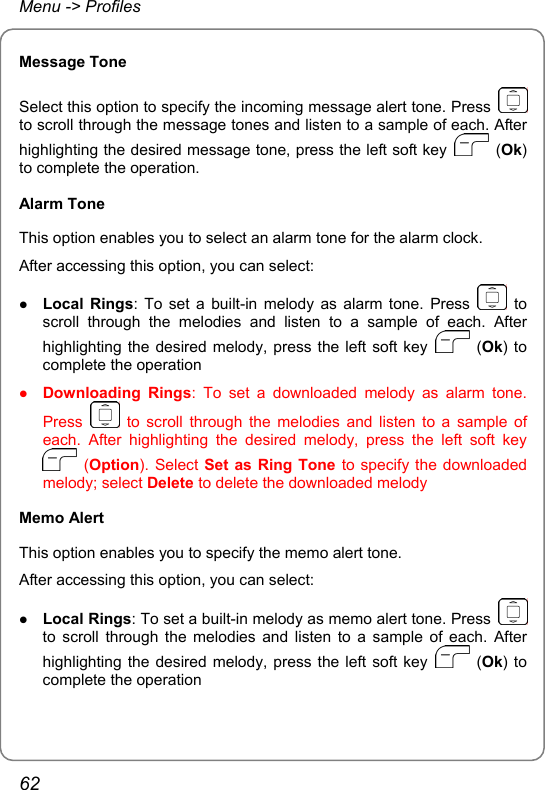 Menu -&gt; Profiles Message Tone Select this option to specify the incoming message alert tone. Press   to scroll through the message tones and listen to a sample of each. After highlighting the desired message tone, press the left soft key   (Ok) to complete the operation. Alarm Tone This option enables you to select an alarm tone for the alarm clock. After accessing this option, you can select: z Local Rings: To set a built-in melody as alarm tone. Press   to scroll through the melodies and listen to a sample of each. After highlighting the desired melody, press the left soft key   (Ok) to complete the operation z Downloading Rings: To set a downloaded melody as alarm tone. Press   to scroll through the melodies and listen to a sample of each. After highlighting the desired melody, press the left soft key  (Option). Select Set as Ring Tone to specify the downloaded melody; select Delete to delete the downloaded melody Memo Alert This option enables you to specify the memo alert tone. After accessing this option, you can select: z Local Rings: To set a built-in melody as memo alert tone. Press   to scroll through the melodies and listen to a sample of each. After highlighting the desired melody, press the left soft key   (Ok) to complete the operation 62 