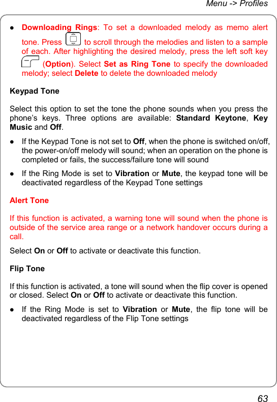 Menu -&gt; Profiles z Downloading Rings: To set a downloaded melody as memo alert tone. Press    to scroll through the melodies and listen to a sample of each. After highlighting the desired melody, press the left soft key  (Option). Select Set as Ring Tone to specify the downloaded melody; select Delete to delete the downloaded melody Keypad Tone Select this option to set the tone the phone sounds when you press the phone’s keys. Three options are available: Standard Keytone,  Key Music and Off. z If the Keypad Tone is not set to Off, when the phone is switched on/off, the power-on/off melody will sound; when an operation on the phone is completed or fails, the success/failure tone will sound z If the Ring Mode is set to Vibration or Mute, the keypad tone will be deactivated regardless of the Keypad Tone settings Alert Tone If this function is activated, a warning tone will sound when the phone is outside of the service area range or a network handover occurs during a call. Select On or Off to activate or deactivate this function. Flip Tone If this function is activated, a tone will sound when the flip cover is opened or closed. Select On or Off to activate or deactivate this function. z If the Ring Mode is set to Vibration or Mute, the flip tone will be deactivated regardless of the Flip Tone settings 63 