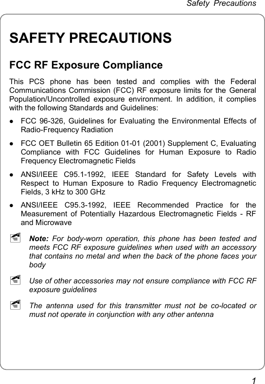 Safety Precautions SAFETY PRECAUTIONS FCC RF Exposure Compliance This PCS phone has been tested and complies with the Federal Communications Commission (FCC) RF exposure limits for the General Population/Uncontrolled exposure environment. In addition, it complies with the following Standards and Guidelines: z FCC 96-326, Guidelines for Evaluating the Environmental Effects of Radio-Frequency Radiation z FCC OET Bulletin 65 Edition 01-01 (2001) Supplement C, Evaluating Compliance with FCC Guidelines for Human Exposure to Radio Frequency Electromagnetic Fields z ANSI/IEEE C95.1-1992, IEEE Standard for Safety Levels with Respect to Human Exposure to Radio Frequency Electromagnetic Fields, 3 kHz to 300 GHz z ANSI/IEEE C95.3-1992, IEEE Recommended Practice for the Measurement of Potentially Hazardous Electromagnetic Fields - RF and Microwave ~ Note: For body-worn operation, this phone has been tested and meets FCC RF exposure guidelines when used with an accessory that contains no metal and when the back of the phone faces your body ~ Use of other accessories may not ensure compliance with FCC RF exposure guidelines ~ The antenna used for this transmitter must not be co-located or must not operate in conjunction with any other antenna 1 