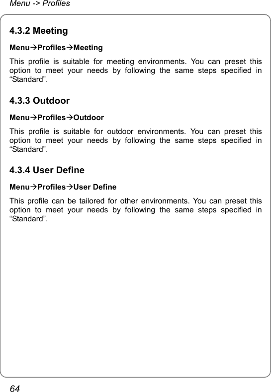 Menu -&gt; Profiles 4.3.2 Meeting MenuÆProfilesÆMeeting This profile is suitable for meeting environments. You can preset this option to meet your needs by following the same steps specified in “Standard”. 4.3.3 Outdoor MenuÆProfilesÆOutdoor This profile is suitable for outdoor environments. You can preset this option to meet your needs by following the same steps specified in “Standard”. 4.3.4 User Define MenuÆProfilesÆUser Define This profile can be tailored for other environments. You can preset this option to meet your needs by following the same steps specified in “Standard”.64 