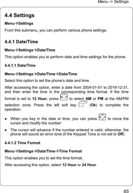 Menu -&gt; Settings 4.4 Settings MenuÆSettings From this submenu, you can perform various phone settings. 4.4.1 Date/Time MenuÆSettingsÆDate/Time This option enables you to perform date and time settings for the phone. 4.4.1.1 Date/Time MenuÆSettingsÆDate/TimeÆDate/Time Select this option to set the phone’s date and time. After accessing the option, enter a date from 2004-01-01 to 2019-12-31, and then enter the time in the corresponding time format. If the time format is set to 12 Hour, press   to select AM or PM at the AM/PM selection zone. Press the left soft key   (Ok) to complete the operation. z When you key in the date or time, you can press   to move the cursor and modify the number z The cursor will advance if the number entered is valid; otherwise, the phone will sound an error tone (if the Keypad Tone is not set to Off) 4.4.1.2 Time Format MenuÆSettingsÆDate/TimeÆTime Format This option enables you to set the time format. After accessing this option, select 12 Hour or 24 Hour. 65 