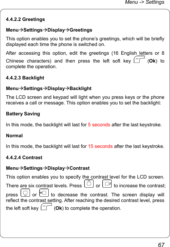 Menu -&gt; Settings 4.4.2.2 Greetings MenuÆSettingsÆDisplayÆGreetings This option enables you to set the phone’s greetings, which will be briefly displayed each time the phone is switched on. After accessing this option, edit the greetings (16 English letters or 8 Chinese characters) and then press the left soft key   (Ok) to complete the operation. 4.4.2.3 Backlight MenuÆSettingsÆDisplayÆBacklight The LCD screen and keypad will light when you press keys or the phone receives a call or message. This option enables you to set the backlight: Battery Saving In this mode, the backlight will last for 5 seconds after the last keystroke. Normal In this mode, the backlight will last for 15 seconds after the last keystroke. 4.4.2.4 Contrast MenuÆSettingsÆDisplayÆContrast This option enables you to specify the contrast level for the LCD screen. There are six contrast levels. Press   or    to increase the contrast; press   or   to decrease the contrast. The screen display will reflect the contrast setting. After reaching the desired contrast level, press the left soft key   (Ok) to complete the operation. 67 