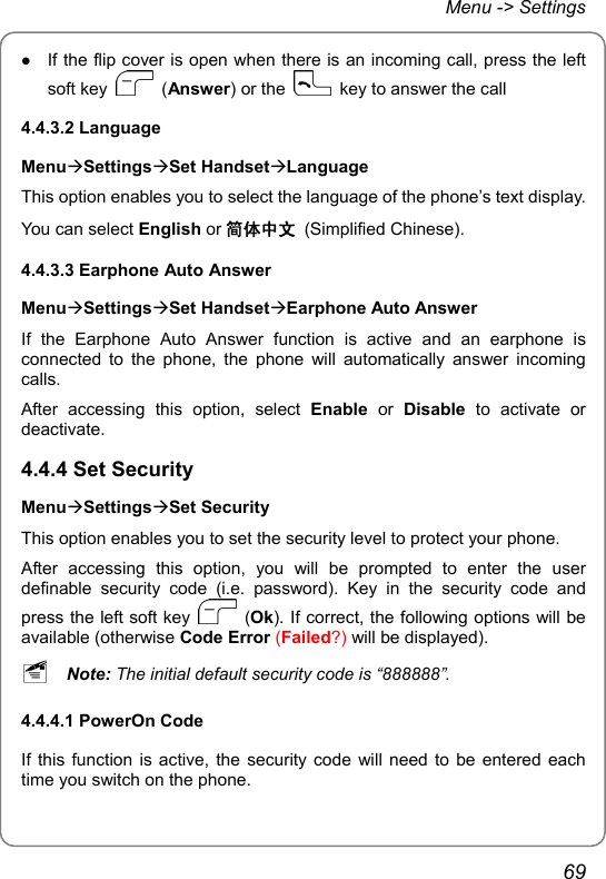 Menu -&gt; Settings z If the flip cover is open when there is an incoming call, press the left soft key   (Answer) or the    key to answer the call 4.4.3.2 Language MenuÆSettingsÆSet HandsetÆLanguage This option enables you to select the language of the phone’s text display. You can select English or 简体中文 (Simplified Chinese). 4.4.3.3 Earphone Auto Answer MenuÆSettingsÆSet HandsetÆEarphone Auto Answer If the Earphone Auto Answer function is active and an earphone is connected to the phone, the phone will automatically answer incoming calls. After accessing this option, select Enable or Disable to activate or deactivate. 4.4.4 Set Security MenuÆSettingsÆSet Security This option enables you to set the security level to protect your phone. After accessing this option, you will be prompted to enter the user definable security code (i.e. password). Key in the security code and press the left soft key   (Ok). If correct, the following options will be available (otherwise Code Error (Failed?) will be displayed). ~ Note: The initial default security code is “888888”. 4.4.4.1 PowerOn Code If this function is active, the security code will need to be entered each time you switch on the phone. 69 