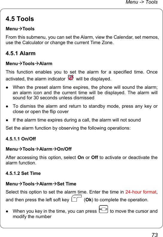 Menu -&gt; Tools 4.5 Tools MenuÆTools From this submenu, you can set the Alarm, view the Calendar, set memos, use the Calculator or change the current Time Zone. 4.5.1 Alarm MenuÆToolsÆAlarm This function enables you to set the alarm for a specified time. Once activated, the alarm indicator    will be displayed. z When the preset alarm time expires, the phone will sound the alarm; an alarm icon and the current time will be displayed. The alarm will sound for 30 seconds unless dismissed z To dismiss the alarm and return to standby mode, press any key or close or open the flip cover z If the alarm time expires during a call, the alarm will not sound Set the alarm function by observing the following operations: 4.5.1.1 On/Off MenuÆToolsÆAlarmÆOn/Off After accessing this option, select On or Off to activate or deactivate the alarm function. 4.5.1.2 Set Time MenuÆToolsÆAlarmÆSet Time Select this option to set the alarm time. Enter the time in 24-hour format, and then press the left soft key   (Ok) to complete the operation. z When you key in the time, you can press    to move the cursor and modify the number 73 