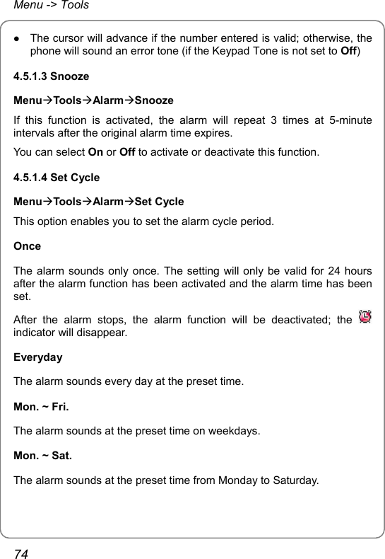 Menu -&gt; Tools z The cursor will advance if the number entered is valid; otherwise, the phone will sound an error tone (if the Keypad Tone is not set to Off) 4.5.1.3 Snooze MenuÆToolsÆAlarmÆSnooze If this function is activated, the alarm will repeat 3 times at 5-minute intervals after the original alarm time expires. You can select On or Off to activate or deactivate this function. 4.5.1.4 Set Cycle MenuÆToolsÆAlarmÆSet Cycle This option enables you to set the alarm cycle period. Once The alarm sounds only once. The setting will only be valid for 24 hours after the alarm function has been activated and the alarm time has been set. After the alarm stops, the alarm function will be deactivated; the   indicator will disappear. Everyday The alarm sounds every day at the preset time. Mon. ~ Fri. The alarm sounds at the preset time on weekdays. Mon. ~ Sat. The alarm sounds at the preset time from Monday to Saturday. 74 