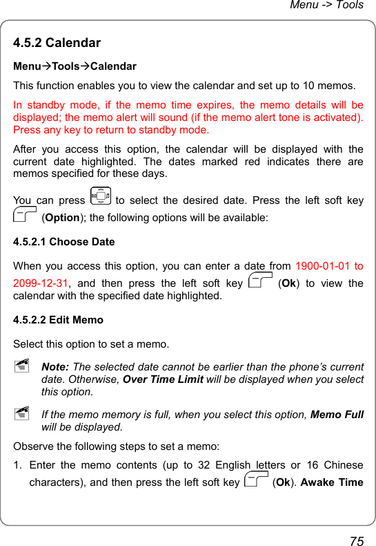 Menu -&gt; Tools 4.5.2 Calendar MenuÆToolsÆCalendar This function enables you to view the calendar and set up to 10 memos. In standby mode, if the memo time expires, the memo details will be displayed; the memo alert will sound (if the memo alert tone is activated). Press any key to return to standby mode. After you access this option, the calendar will be displayed with the current date highlighted. The dates marked red indicates there are memos specified for these days. You can press   to select the desired date. Press the left soft key  (Option); the following options will be available: 4.5.2.1 Choose Date When you access this option, you can enter a date from 1900-01-01 to 2099-12-31, and then press the left soft key   (Ok) to view the calendar with the specified date highlighted. 4.5.2.2 Edit Memo Select this option to set a memo. ~ Note: The selected date cannot be earlier than the phone’s current date. Otherwise, Over Time Limit will be displayed when you select this option. ~ If the memo memory is full, when you select this option, Memo Full will be displayed. Observe the following steps to set a memo: 1.  Enter the memo contents (up to 32 English letters or 16 Chinese characters), and then press the left soft key   (Ok). Awake Time 75 