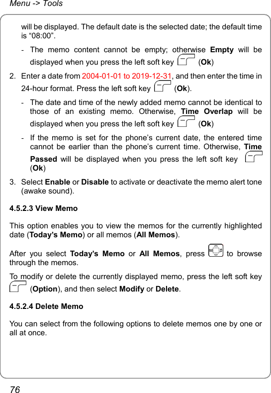 Menu -&gt; Tools will be displayed. The default date is the selected date; the default time is “08:00”. -  The memo content cannot be empty; otherwise Empty will be displayed when you press the left soft key   (Ok) 2.  Enter a date from 2004-01-01 to 2019-12-31, and then enter the time in 24-hour format. Press the left soft key   (Ok). -  The date and time of the newly added memo cannot be identical to those of an existing memo. Otherwise, Time Overlap will be displayed when you press the left soft key   (Ok) -  If the memo is set for the phone’s current date, the entered time cannot be earlier than the phone’s current time. Otherwise, Time Passed will be displayed when you press the left soft key    (Ok) 3. Select Enable or Disable to activate or deactivate the memo alert tone (awake sound). 4.5.2.3 View Memo This option enables you to view the memos for the currently highlighted date (Today’s Memo) or all memos (All Memos). After you select Today’s Memo or All Memos, press   to browse through the memos. To modify or delete the currently displayed memo, press the left soft key  (Option), and then select Modify or Delete. 4.5.2.4 Delete Memo You can select from the following options to delete memos one by one or all at once. 76 