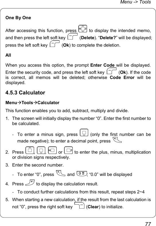 Menu -&gt; Tools One By One After accessing this function, press    to display the intended memo, and then press the left soft key   (Delete). “Delete?” will be displayed; press the left soft key   (Ok) to complete the deletion. All When you access this option, the prompt Enter Code will be displayed. Enter the security code, and press the left soft key   (Ok). If the code is correct, all memos will be deleted; otherwise Code Error will be displayed. 4.5.3 Calculator MenuÆToolsÆCalculator This function enables you to add, subtract, multiply and divide. 1.  The screen will initially display the number “0”. Enter the first number to be calculated. -  To enter a minus sign, press   (only the first number can be made negative); to enter a decimal point, press   2. Press  ,  ,   or   to enter the plus, minus, multiplication or division signs respectively. 3.  Enter the second number. -  To enter “0”, press   and  ; “0.0” will be displayed 4. Press    to display the calculation result. -  To conduct further calculations from this result, repeat steps 2~4 5.  When starting a new calculation, if the result from the last calculation is not “0”, press the right soft key   (Clear) to initialize. 77 