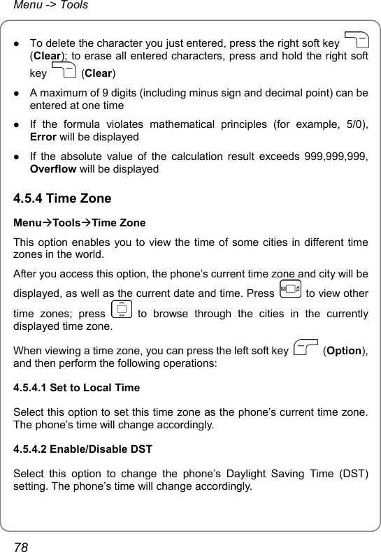 Menu -&gt; Tools z To delete the character you just entered, press the right soft key   (Clear); to erase all entered characters, press and hold the right soft key   (Clear) z A maximum of 9 digits (including minus sign and decimal point) can be entered at one time z If the formula violates mathematical principles (for example, 5/0), Error will be displayed z If the absolute value of the calculation result exceeds 999,999,999, Overflow will be displayed 4.5.4 Time Zone MenuÆToolsÆTime Zone This option enables you to view the time of some cities in different time zones in the world. After you access this option, the phone’s current time zone and city will be displayed, as well as the current date and time. Press    to view other time zones; press   to browse through the cities in the currently displayed time zone. When viewing a time zone, you can press the left soft key   (Option), and then perform the following operations: 4.5.4.1 Set to Local Time Select this option to set this time zone as the phone’s current time zone. The phone’s time will change accordingly. 4.5.4.2 Enable/Disable DST Select this option to change the phone’s Daylight Saving Time (DST) setting. The phone’s time will change accordingly.  78 