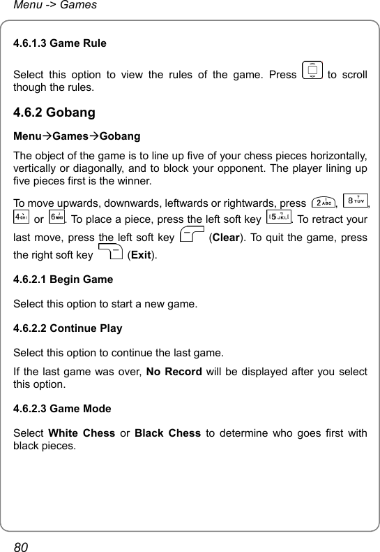 Menu -&gt; Games 4.6.1.3 Game Rule Select this option to view the rules of the game. Press   to scroll though the rules. 4.6.2 Gobang MenuÆGamesÆGobang The object of the game is to line up five of your chess pieces horizontally, vertically or diagonally, and to block your opponent. The player lining up five pieces first is the winner. To move upwards, downwards, leftwards or rightwards, press  ,  ,  or  . To place a piece, press the left soft key  . To retract your last move, press the left soft key   (Clear). To quit the game, press the right soft key   (Exit). 4.6.2.1 Begin Game Select this option to start a new game. 4.6.2.2 Continue Play Select this option to continue the last game.   If the last game was over, No Record will be displayed after you select this option. 4.6.2.3 Game Mode Select  White Chess or  Black Chess to determine who goes first with black pieces.   80 