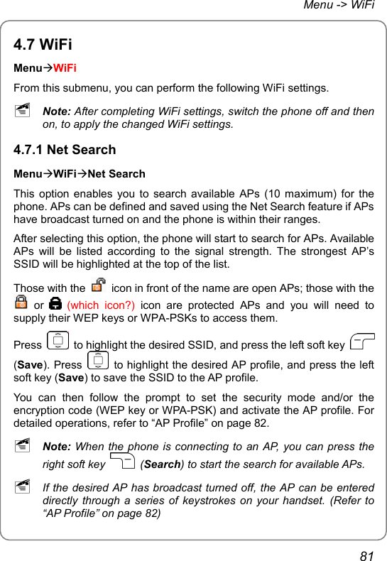 Menu -&gt; WiFi 4.7 WiFi MenuÆWiFi From this submenu, you can perform the following WiFi settings. ~ Note: After completing WiFi settings, switch the phone off and then on, to apply the changed WiFi settings. 4.7.1 Net Search MenuÆWiFiÆNet Search This option enables you to search available APs (10 maximum) for the phone. APs can be defined and saved using the Net Search feature if APs have broadcast turned on and the phone is within their ranges. After selecting this option, the phone will start to search for APs. Available APs will be listed according to the signal strength. The strongest AP’s SSID will be highlighted at the top of the list. Those with the    icon in front of the name are open APs; those with the  or  (which icon?) icon are protected APs and you will need to supply their WEP keys or WPA-PSKs to access them. Press    to highlight the desired SSID, and press the left soft key   (Save). Press    to highlight the desired AP profile, and press the left soft key (Save) to save the SSID to the AP profile. You can then follow the prompt to set the security mode and/or the encryption code (WEP key or WPA-PSK) and activate the AP profile. For detailed operations, refer to “AP Profile” on page 82. ~ Note: When the phone is connecting to an AP, you can press the right soft key   (Search) to start the search for available APs. ~ If the desired AP has broadcast turned off, the AP can be entered directly through a series of keystrokes on your handset. (Refer to “AP Profile” on page 82) 81 