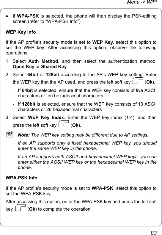 Menu -&gt; WiFi z If WPA-PSK is selected, the phone will then display the PSK-editing screen (refer to “WPA-PSK Info”) WEP Key Info If the AP profile’s security mode is set to WEP Key, select this option to set the WEP key. After accessing this option, observe the following operations: 1. Select Auth Method, and then select the authentication method: Open Key or Shared Key. 2. Select 64bit or 128bit according to the AP’s WEP key setting. Enter the WEP key that the AP used, and press the left soft key   (Ok). - If 64bit is selected, ensure that the WEP key consists of five ASCII characters or ten hexadecimal characters - If 128bit is selected, ensure that the WEP key consists of 13 ASCII characters or 26 hexadecimal characters 3. Select WEP Key Index. Enter the WEP key index (1-4), and then press the left soft key   (Ok). ~ Note: The WEP key setting may be different due to AP settings. If an AP supports only a fixed hexadecimal WEP key, you should enter the same WEP key in the phone. If an AP supports both ASCII and hexadecimal WEP keys, you can enter either the ACSII WEP key or the hexadecimal WEP key in the phone. WPA-PSK Info If the AP profile’s security mode is set to WPA-PSK, select this option to set the WPA-PSK key. After accessing this option, enter the WPA-PSK key and press the left soft key   (Ok) to complete the operation. 83 