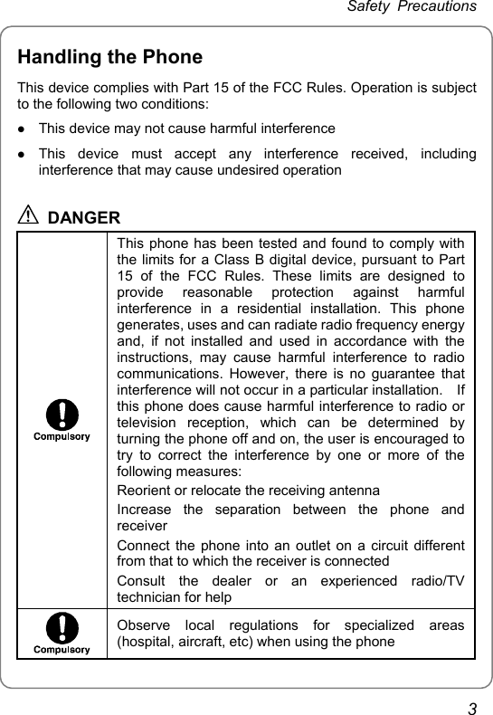 Safety Precautions Handling the Phone This device complies with Part 15 of the FCC Rules. Operation is subject to the following two conditions: z This device may not cause harmful interference z This device must accept any interference received, including interference that may cause undesired operation  DANGER  This phone has been tested and found to comply with the limits for a Class B digital device, pursuant to Part 15 of the FCC Rules. These limits are designed to provide reasonable protection against harmful interference in a residential installation. This phone generates, uses and can radiate radio frequency energy and, if not installed and used in accordance with the instructions, may cause harmful interference to radio communications. However, there is no guarantee that interference will not occur in a particular installation.    If this phone does cause harmful interference to radio or television reception, which can be determined by turning the phone off and on, the user is encouraged to try to correct the interference by one or more of the following measures: Reorient or relocate the receiving antenna Increase the separation between the phone and receiver Connect the phone into an outlet on a circuit different from that to which the receiver is connected Consult the dealer or an experienced radio/TV technician for help  Observe local regulations for specialized areas (hospital, aircraft, etc) when using the phone 3 