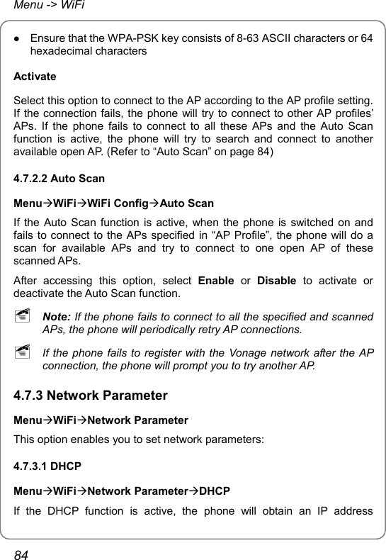 Menu -&gt; WiFi z Ensure that the WPA-PSK key consists of 8-63 ASCII characters or 64 hexadecimal characters Activate Select this option to connect to the AP according to the AP profile setting. If the connection fails, the phone will try to connect to other AP profiles’ APs. If the phone fails to connect to all these APs and the Auto Scan function is active, the phone will try to search and connect to another available open AP. (Refer to “Auto Scan” on page 84) 4.7.2.2 Auto Scan MenuÆWiFiÆWiFi ConfigÆAuto Scan If the Auto Scan function is active, when the phone is switched on and fails to connect to the APs specified in “AP Profile”, the phone will do a scan for available APs and try to connect to one open AP of these scanned APs. After accessing this option, select Enable or Disable to activate or deactivate the Auto Scan function. ~ Note: If the phone fails to connect to all the specified and scanned APs, the phone will periodically retry AP connections. ~ If the phone fails to register with the Vonage network after the AP connection, the phone will prompt you to try another AP. 4.7.3 Network Parameter MenuÆWiFiÆNetwork Parameter This option enables you to set network parameters: 4.7.3.1 DHCP MenuÆWiFiÆNetwork ParameterÆDHCP If the DHCP function is active, the phone will obtain an IP address 84 