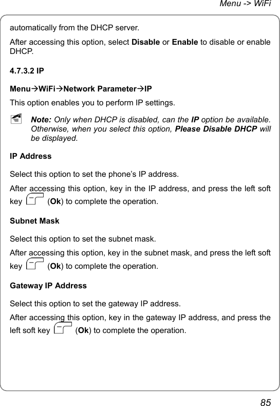 Menu -&gt; WiFi automatically from the DHCP server. After accessing this option, select Disable or Enable to disable or enable DHCP. 4.7.3.2 IP MenuÆWiFiÆNetwork ParameterÆIP This option enables you to perform IP settings. ~ Note: Only when DHCP is disabled, can the IP option be available. Otherwise, when you select this option, Please Disable DHCP will be displayed. IP Address Select this option to set the phone’s IP address. After accessing this option, key in the IP address, and press the left soft key   (Ok) to complete the operation. Subnet Mask Select this option to set the subnet mask. After accessing this option, key in the subnet mask, and press the left soft key   (Ok) to complete the operation. Gateway IP Address Select this option to set the gateway IP address. After accessing this option, key in the gateway IP address, and press the left soft key   (Ok) to complete the operation. 85 