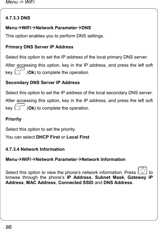 Menu -&gt; WiFi 4.7.3.3 DNS MenuÆWiFiÆNetwork ParameterÆDNS This option enables you to perform DNS settings. Primary DNS Server IP Address Select this option to set the IP address of the local primary DNS server. After accessing this option, key in the IP address, and press the left soft key   (Ok) to complete the operation. Secondary DNS Server IP Address Select this option to set the IP address of the local secondary DNS server. After accessing this option, key in the IP address, and press the left soft key   (Ok) to complete the operation. Priority Select this option to set the priority. You can select DHCP First or Local First 4.7.3.4 Network Information MenuÆWiFiÆNetwork ParameterÆNetwork Information Select this option to view the phone’s network information. Press   to browse through the phone’s IP Address,  Subnet Mask,  Gateway IP Address, MAC Address, Connected SSID and DNS Address. 86 