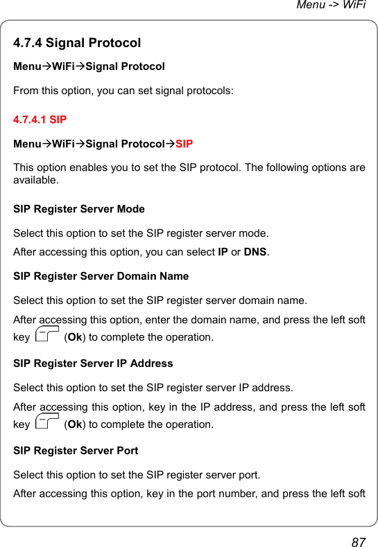 Menu -&gt; WiFi 4.7.4 Signal Protocol MenuÆWiFiÆSignal Protocol From this option, you can set signal protocols: 4.7.4.1 SIP MenuÆWiFiÆSignal ProtocolÆSIP This option enables you to set the SIP protocol. The following options are available.  SIP Register Server Mode Select this option to set the SIP register server mode. After accessing this option, you can select IP or DNS. SIP Register Server Domain Name Select this option to set the SIP register server domain name. After accessing this option, enter the domain name, and press the left soft key   (Ok) to complete the operation. SIP Register Server IP Address Select this option to set the SIP register server IP address. After accessing this option, key in the IP address, and press the left soft key   (Ok) to complete the operation. SIP Register Server Port Select this option to set the SIP register server port. After accessing this option, key in the port number, and press the left soft 87 