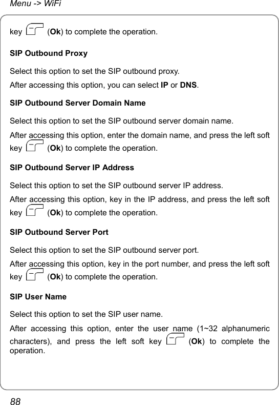 Menu -&gt; WiFi key   (Ok) to complete the operation. SIP Outbound Proxy Select this option to set the SIP outbound proxy. After accessing this option, you can select IP or DNS. SIP Outbound Server Domain Name Select this option to set the SIP outbound server domain name. After accessing this option, enter the domain name, and press the left soft key   (Ok) to complete the operation. SIP Outbound Server IP Address Select this option to set the SIP outbound server IP address. After accessing this option, key in the IP address, and press the left soft key   (Ok) to complete the operation. SIP Outbound Server Port Select this option to set the SIP outbound server port. After accessing this option, key in the port number, and press the left soft key   (Ok) to complete the operation. SIP User Name Select this option to set the SIP user name. After accessing this option, enter the user name (1~32 alphanumeric characters), and press the left soft key   (Ok) to complete the operation. 88 