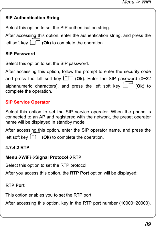 Menu -&gt; WiFi SIP Authentication String Select this option to set the SIP authentication string. After accessing this option, enter the authentication string, and press the left soft key   (Ok) to complete the operation. SIP Password Select this option to set the SIP password. After accessing this option, follow the prompt to enter the security code and press the left soft key   (Ok). Enter the SIP password (0~32 alphanumeric characters), and press the left soft key   (Ok) to complete the operation. SIP Service Operator Select this option to set the SIP service operator. When the phone is connected to an AP and registered with the network, the preset operator name will be displayed in standby mode. After accessing this option, enter the SIP operator name, and press the left soft key   (Ok) to complete the operation. 4.7.4.2 RTP MenuÆWiFiÆSignal ProtocolÆRTP Select this option to set the RTP protocol. After you access this option, the RTP Port option will be displayed: RTP Port This option enables you to set the RTP port. After accessing this option, key in the RTP port number (10000~20000), 89 