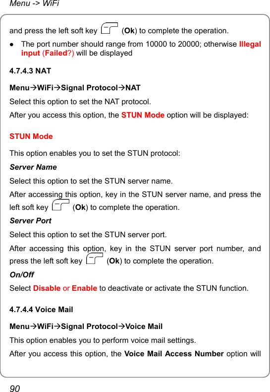 Menu -&gt; WiFi and press the left soft key   (Ok) to complete the operation. z The port number should range from 10000 to 20000; otherwise Illegal input (Failed?) will be displayed 4.7.4.3 NAT MenuÆWiFiÆSignal ProtocolÆNAT Select this option to set the NAT protocol. After you access this option, the STUN Mode option will be displayed: STUN Mode This option enables you to set the STUN protocol: Server Name Select this option to set the STUN server name. After accessing this option, key in the STUN server name, and press the left soft key   (Ok) to complete the operation. Server Port Select this option to set the STUN server port. After accessing this option, key in the STUN server port number, and press the left soft key   (Ok) to complete the operation. On/Off Select Disable or Enable to deactivate or activate the STUN function. 4.7.4.4 Voice Mail MenuÆWiFiÆSignal ProtocolÆVoice Mail This option enables you to perform voice mail settings. After you access this option, the Voice Mail Access Number option will 90 