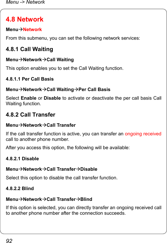 Menu -&gt; Network 4.8 Network MenuÆNetwork From this submenu, you can set the following network services: 4.8.1 Call Waiting MenuÆNetworkÆCall Waiting This option enables you to set the Call Waiting function. 4.8.1.1 Per Call Basis MenuÆNetworkÆCall WaitingÆPer Call Basis Select Enable or Disable to activate or deactivate the per call basis Call Waiting function. 4.8.2 Call Transfer MenuÆNetworkÆCall Transfer If the call transfer function is active, you can transfer an ongoing received call to another phone number. After you access this option, the following will be available: 4.8.2.1 Disable MenuÆNetworkÆCall TransferÆDisable Select this option to disable the call transfer function. 4.8.2.2 Blind MenuÆNetworkÆCall TransferÆBlind If this option is selected, you can directly transfer an ongoing received call to another phone number after the connection succeeds. 92 