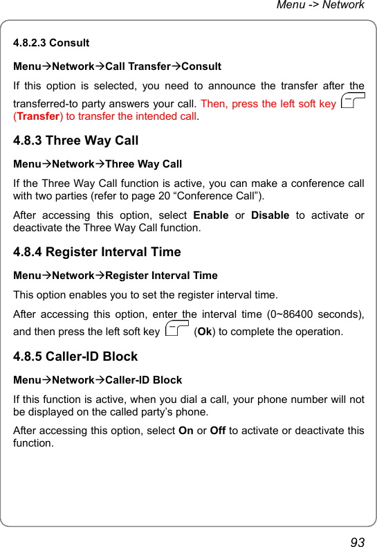 Menu -&gt; Network 4.8.2.3 Consult MenuÆNetworkÆCall TransferÆConsult If this option is selected, you need to announce the transfer after the transferred-to party answers your call. Then, press the left soft key   (Transfer) to transfer the intended call. 4.8.3 Three Way Call MenuÆNetworkÆThree Way Call If the Three Way Call function is active, you can make a conference call with two parties (refer to page 20 “Conference Call”). After accessing this option, select Enable or Disable to activate or deactivate the Three Way Call function. 4.8.4 Register Interval Time MenuÆNetworkÆRegister Interval Time This option enables you to set the register interval time. After accessing this option, enter the interval time (0~86400 seconds), and then press the left soft key   (Ok) to complete the operation. 4.8.5 Caller-ID Block MenuÆNetworkÆCaller-ID Block If this function is active, when you dial a call, your phone number will not be displayed on the called party’s phone. After accessing this option, select On or Off to activate or deactivate this function. 93 