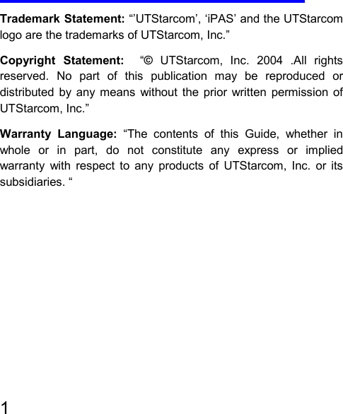   1     Trademark Statement: “’UTStarcom’, ‘iPAS’ and the UTStarcom logo are the trademarks of UTStarcom, Inc.” Copyright Statement:  “© UTStarcom, Inc. 2004 .All rights reserved. No part of this publication may be reproduced or distributed by any means without the prior written permission of UTStarcom, Inc.” Warranty Language: “The contents of this Guide, whether in whole or in part, do not constitute any express or implied warranty with respect to any products of UTStarcom, Inc. or its subsidiaries. “         