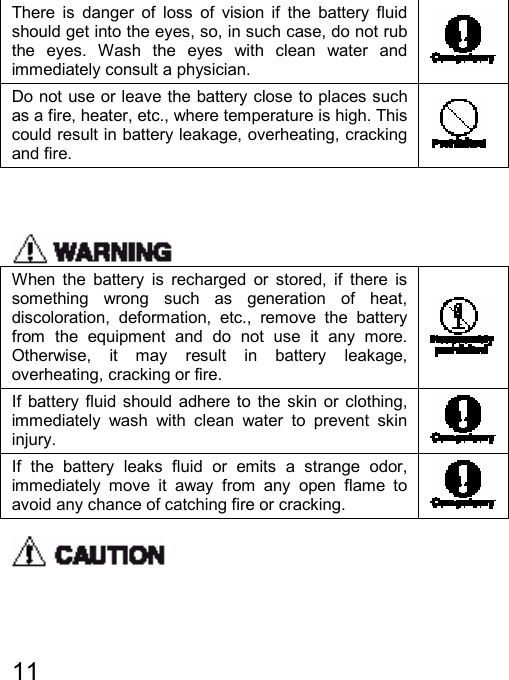   11  There is danger of loss of vision if the battery fluid should get into the eyes, so, in such case, do not rub the eyes. Wash the eyes with clean water and immediately consult a physician.   Do not use or leave the battery close to places such as a fire, heater, etc., where temperature is high. This could result in battery leakage, overheating, cracking and fire.      When the battery is recharged or stored, if there is something wrong such as generation of heat, discoloration, deformation, etc., remove the battery from the equipment and do not use it any more. Otherwise, it may result in battery leakage, overheating, cracking or fire.  If battery fluid should adhere to the skin or clothing, immediately wash with clean water to prevent skin injury.   If the battery leaks fluid or emits a strange odor, immediately move it away from any open flame to avoid any chance of catching fire or cracking.    