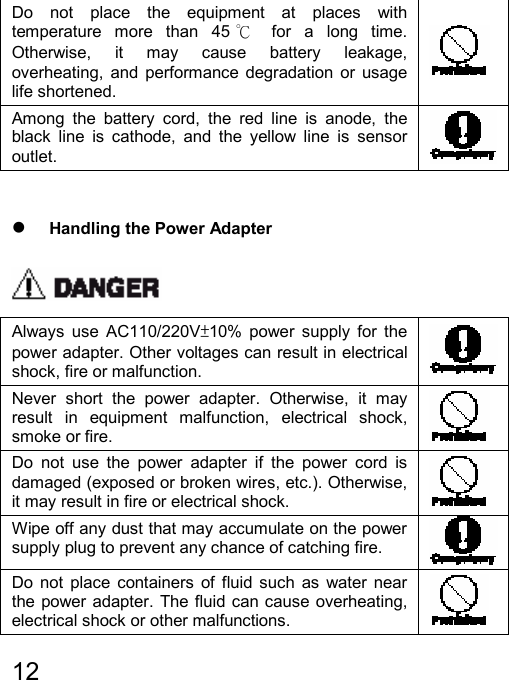   12  Do not place the equipment at places with temperature more than 45 ℃ for a long time. Otherwise, it may cause battery leakage, overheating, and performance degradation or usage life shortened.  Among the battery cord, the red line is anode, the black line is cathode, and the yellow line is sensor outlet.    z Handling the Power Adapter  Always use AC110/220V±10% power supply for the power adapter. Other voltages can result in electrical shock, fire or malfunction.   Never short the power adapter. Otherwise, it may result in equipment malfunction, electrical shock, smoke or fire.   Do not use the power adapter if the power cord is damaged (exposed or broken wires, etc.). Otherwise, it may result in fire or electrical shock.   Wipe off any dust that may accumulate on the power supply plug to prevent any chance of catching fire.   Do not place containers of fluid such as water near the power adapter. The fluid can cause overheating, electrical shock or other malfunctions.   