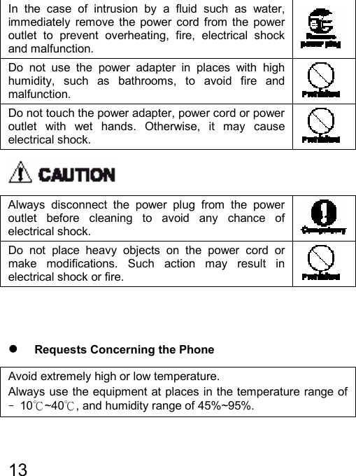   13  In the case of intrusion by a fluid such as water, immediately remove the power cord from the power outlet to prevent overheating, fire, electrical shock and malfunction.   Do not use the power adapter in places with high humidity, such as bathrooms, to avoid fire and malfunction.   Do not touch the power adapter, power cord or power outlet with wet hands. Otherwise, it may cause electrical shock.    Always disconnect the power plug from the power outlet before cleaning to avoid any chance of electrical shock.   Do not place heavy objects on the power cord or make modifications. Such action may result in electrical shock or fire.     z Requests Concerning the Phone Avoid extremely high or low temperature. Always use the equipment at places in the temperature range of ﹣10℃~40℃, and humidity range of 45%~95%. 