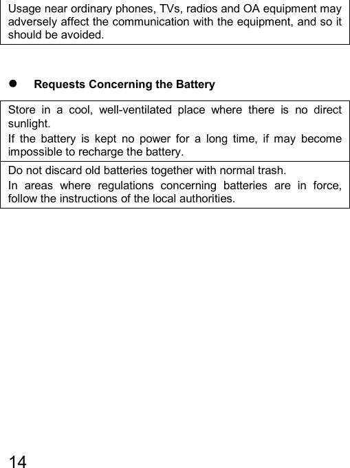   14  Usage near ordinary phones, TVs, radios and OA equipment may adversely affect the communication with the equipment, and so it should be avoided.  z Requests Concerning the Battery Store in a cool, well-ventilated place where there is no direct sunlight. If the battery is kept no power for a long time, if may become impossible to recharge the battery. Do not discard old batteries together with normal trash. In areas where regulations concerning batteries are in force, follow the instructions of the local authorities.         
