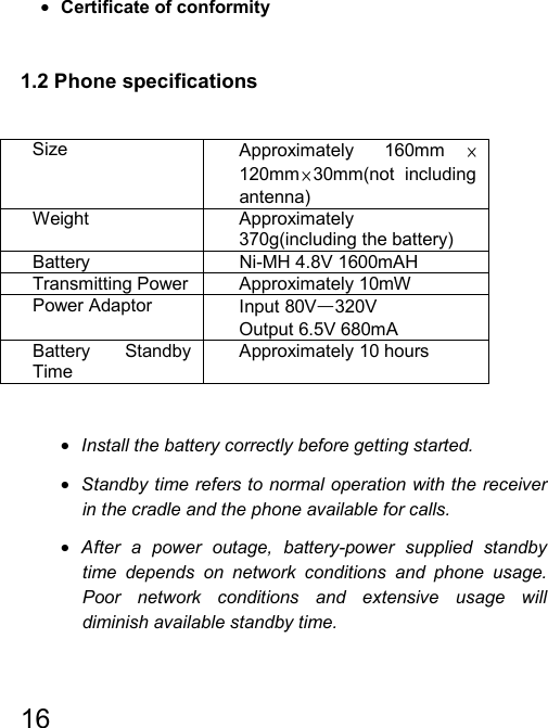   16  • Certificate of conformity  1.2 Phone specifications  Size  Approximately 160mm ×120mm ×30mm(not including antenna) Weight Approximately 370g(including the battery)  Battery Ni-MH 4.8V 1600mAH Transmitting Power  Approximately 10mW Power Adaptor  Input 80V—320V Output 6.5V 680mA Battery Standby Time Approximately 10 hours  • Install the battery correctly before getting started. • Standby time refers to normal operation with the receiver in the cradle and the phone available for calls. • After a power outage, battery-power supplied standby time depends on network conditions and phone usage. Poor network conditions and extensive usage will diminish available standby time. 