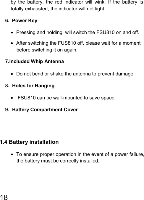   18  by the battery, the red indicator will wink; If the battery is totally exhausted, the indicator will not light. 6.  Power Key •  Pressing and holding, will switch the FSU810 on and off. •  After switching the FUS810 off, please wait for a moment before switching it on again. 7.Included Whip Antenna •  Do not bend or shake the antenna to prevent damage. 8.  Holes for Hanging •   FSU810 can be wall-mounted to save space.                                 9.  Battery Compartment Cover   1.4 Battery installation •  To ensure proper operation in the event of a power failure, the battery must be correctly installed. 