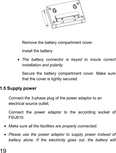   19                                          Remove the battery compartment cover.  Install the battery. • The battery connector is keyed to insure correct installation and polarity.   Secure the battery compartment cover. Make sure that the cover is tightly secured. 1.5 Supply power   Connect the 3-phase plug of the power adaptor to an electrical source outlet;   Connect the power adaptor to the according socket of FSU810. • Make sure all the facilities are properly connected; • Please use the power adaptor to supply power instead of battery alone. If the electricity goes out, the battery will 