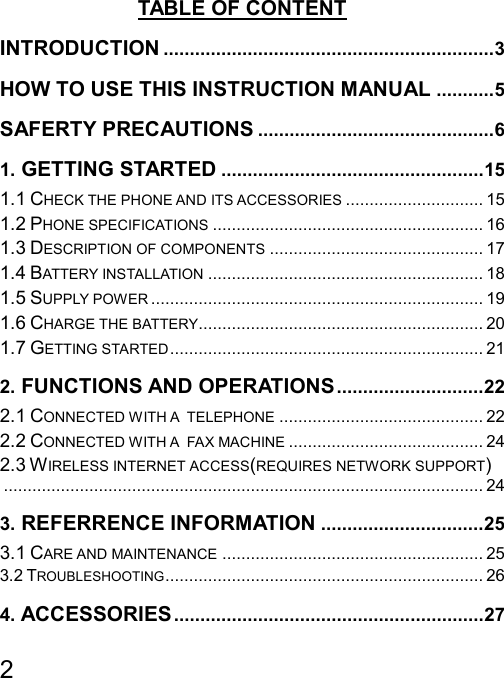   2  TABLE OF CONTENT INTRODUCTION ...............................................................3 HOW TO USE THIS INSTRUCTION MANUAL ...........5 SAFERTY PRECAUTIONS .............................................6 1. GETTING STARTED ..................................................15 1.1 CHECK THE PHONE AND ITS ACCESSORIES ............................. 15 1.2 PHONE SPECIFICATIONS ......................................................... 16 1.3 DESCRIPTION OF COMPONENTS ............................................. 17 1.4 BATTERY INSTALLATION .......................................................... 18 1.5 SUPPLY POWER ...................................................................... 19 1.6 CHARGE THE BATTERY............................................................ 20 1.7 GETTING STARTED.................................................................. 21 2. FUNCTIONS AND OPERATIONS............................22 2.1 CONNECTED WITH A  TELEPHONE ........................................... 22 2.2 CONNECTED WITH A  FAX MACHINE ......................................... 24 2.3 WIRELESS INTERNET ACCESS(REQUIRES NETWORK SUPPORT)..................................................................................................... 24 3. REFERRENCE INFORMATION ...............................25 3.1 CARE AND MAINTENANCE ....................................................... 25 3.2 TROUBLESHOOTING................................................................... 26 4. ACCESSORIES ...........................................................27 