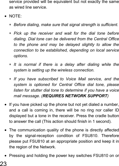   23  service provided will be equivalent but not exactly the same as wired line service. • NOTE: ∗ Before dialing, make sure that signal strength is sufficient. ∗ Pick up the receiver and wait for the dial tone before dialing. Dial tone can be delivered from the Central Office to the phone and may be delayed slightly to allow the connection to be established, depending on local service options. ∗ It is normal if there is a delay after dialing while the system is setting up the wireless connection. ∗ If you have subscribed to Voice Mail service, and the system is optioned for Central Office dial tone, please listen for stutter dial tone to determine if you have a voice mail message. (REQUIRES NETWORK SUPPORT) •  If you have picked up the phone but not yet dialed a number, and a call is coming in, there will be no ring nor caller ID displayed but a tone in the receiver. Press the cradle button to answer the call (This action should finish in 1 second). •  The communication quality of the phone is directly affected by the signal-reception condition of FSU810. Therefore please put FSU810 at an appropriate position and keep it in the region of the Network. •  Pressing and holding the power key switches FSU810 on or 