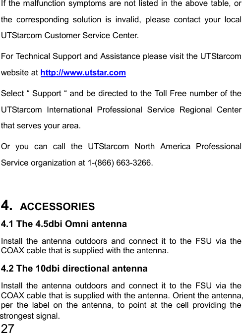   27  If the malfunction symptoms are not listed in the above table, or the corresponding solution is invalid, please contact your local UTStarcom Customer Service Center. For Technical Support and Assistance please visit the UTStarcom website at http://www.utstar.com  Select “ Support “ and be directed to the Toll Free number of the UTStarcom International Professional Service Regional Center that serves your area. Or you can call the UTStarcom North America Professional Service organization at 1-(866) 663-3266.  4.  ACCESSORIES 4.1 The 4.5dbi Omni antenna Install the antenna outdoors and connect it to the FSU via the COAX cable that is supplied with the antenna. 4.2 The 10dbi directional antenna Install the antenna outdoors and connect it to the FSU via the COAX cable that is supplied with the antenna. Orient the antenna, per the label on the antenna, to point at the cell providing the strongest signal.