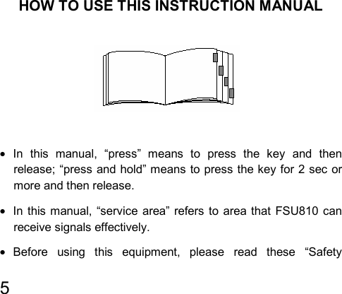   5         HOW TO USE THIS INSTRUCTION MANUAL                                    • In this manual, “press” means to press the key and then release; “press and hold” means to press the key for 2 sec or more and then release. •  In this manual, “service area” refers to area that FSU810 can receive signals effectively. • Before using this equipment, please read these “Safety 