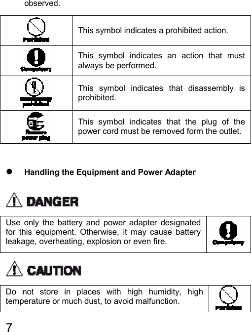   7  observed.  This symbol indicates a prohibited action.  This symbol indicates an action that must always be performed.  This symbol indicates that disassembly is prohibited.  This symbol indicates that the plug of the power cord must be removed form the outlet.  z Handling the Equipment and Power Adapter  Use only the battery and power adapter designated for this equipment. Otherwise, it may cause battery leakage, overheating, explosion or even fire.    Do not store in places with high humidity, high temperature or much dust, to avoid malfunction.   